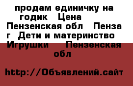 продам единичку на годик › Цена ­ 500 - Пензенская обл., Пенза г. Дети и материнство » Игрушки   . Пензенская обл.